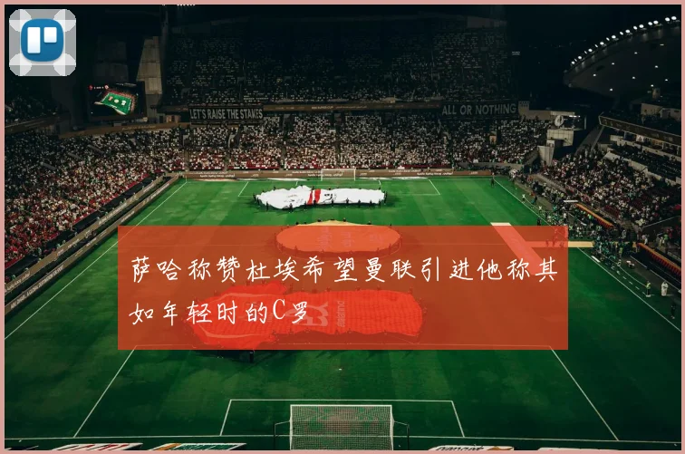 萨哈称赞杜埃希望曼联引进他称其如年轻时的C罗