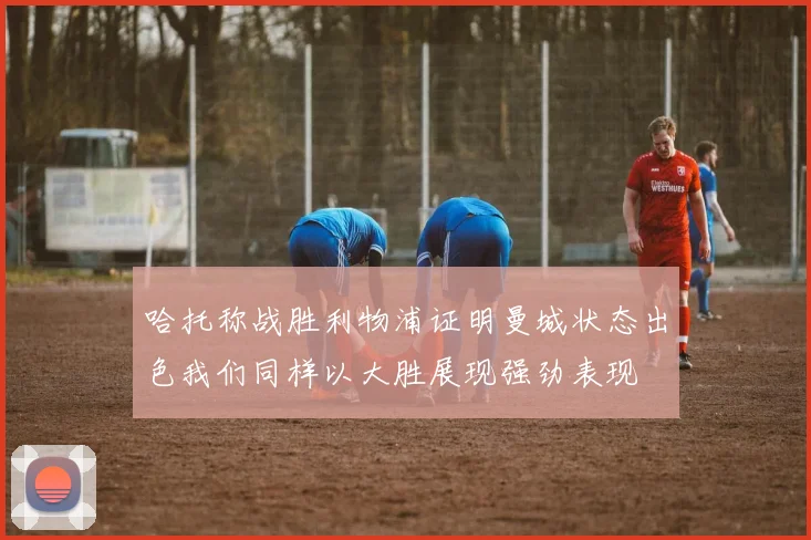 哈托称战胜利物浦证明曼城状态出色我们同样以大胜展现强劲表现
