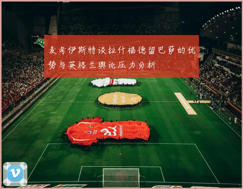 麦考伊斯特谈拉什福德留巴萨的优势与英格兰舆论压力分析