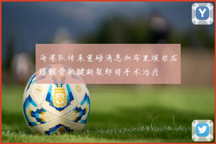 海港队传来重磅消息加布里埃尔右膝髌骨肌腱断裂即将手术治疗