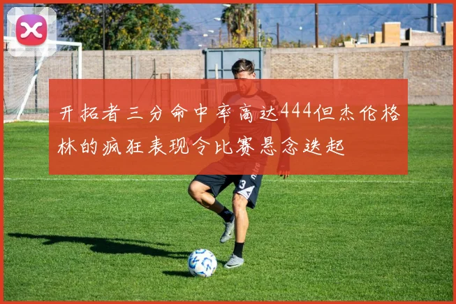 开拓者三分命中率高达444但杰伦格林的疯狂表现令比赛悬念迭起