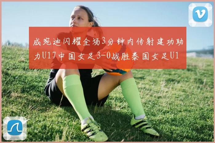 成宛迪闪耀全场3分钟内传射建功助力U17中国女足3-0战胜泰国女足U17