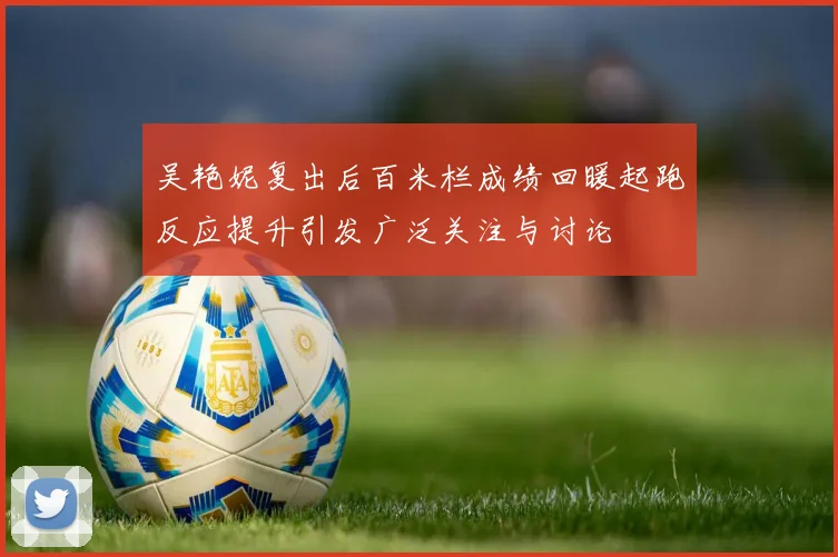 吴艳妮复出后百米栏成绩回暖起跑反应提升引发广泛关注与讨论