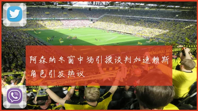 阿森纳冬窗中场引援谈判加速赖斯角色引发热议