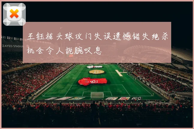 王钰栋头球攻门失误遗憾错失绝杀机会令人扼腕叹息