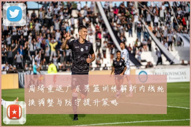 周琦重返广东男篮训练解析内线轮换调整与防守提升策略
