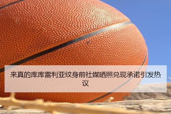来真的库库雷利亚纹身前社媒晒照兑现承诺引发热议